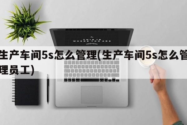 生产车间5s怎么管理(生产车间5s怎么管理员工)